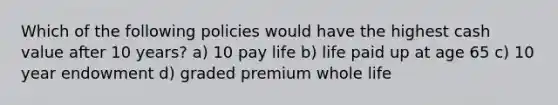 Which of the following policies would have the highest cash value after 10 years? a) 10 pay life b) life paid up at age 65 c) 10 year endowment d) graded premium whole life