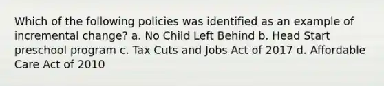 Which of the following policies was identified as an example of incremental change? a. No Child Left Behind b. Head Start preschool program c. Tax Cuts and Jobs Act of 2017 d. Affordable Care Act of 2010