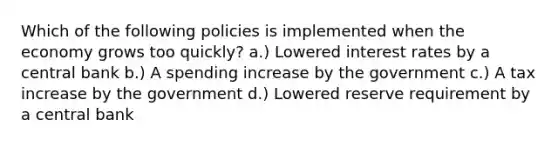 Which of the following policies is implemented when the economy grows too quickly? a.) Lowered interest rates by a central bank b.) A spending increase by the government c.) A tax increase by the government d.) Lowered reserve requirement by a central bank