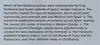 Which of the following policies were implemented by King Ferdinand and Queen Isabella of Spain? answer choices a. The monarchs created the Spanish Inquisition, which persecuted, imprisoned, and removed Jews and Muslims from Spain. b. The monarchs established several universities across Spain, making the country the center of learning in Western Europe. c. The monarchs granted Portugal independence and the funds to conduct its early exploration of the Americas. d. The monarchs outlawed religious orders, such as the Monks of Cluny and the Franciscans, over their different views on Christianity.