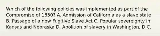 Which of the following policies was implemented as part of the <a href='https://www.questionai.com/knowledge/kvIKPiDs5Q-compromise-of-1850' class='anchor-knowledge'>compromise of 1850</a>? A. Admission of California as a slave state B. Passage of a new Fugitive Slave Act C. Popular sovereignty in Kansas and Nebraska D. Abolition of slavery in Washington, D.C.