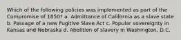 Which of the following policies was implemented as part of the Compromise of 1850? a. Admittance of California as a slave state b. Passage of a new Fugitive Slave Act c. Popular sovereignty in Kansas and Nebraska d. Abolition of slavery in Washington, D.C.