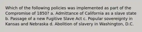 Which of the following policies was implemented as part of the <a href='https://www.questionai.com/knowledge/kvIKPiDs5Q-compromise-of-1850' class='anchor-knowledge'>compromise of 1850</a>? a. Admittance of California as a slave state b. Passage of a new Fugitive Slave Act c. Popular sovereignty in Kansas and Nebraska d. Abolition of slavery in Washington, D.C.