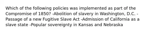 Which of the following policies was implemented as part of the Compromise of 1850? -Abolition of slavery in Washington, D.C. -Passage of a new Fugitive Slave Act -Admission of California as a slave state -Popular sovereignty in Kansas and Nebraska