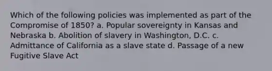 Which of the following policies was implemented as part of the Compromise of 1850? a. Popular sovereignty in Kansas and Nebraska b. Abolition of slavery in Washington, D.C. c. Admittance of California as a slave state d. Passage of a new Fugitive Slave Act