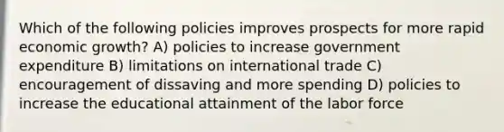 Which of the following policies improves prospects for more rapid economic growth? A) policies to increase government expenditure B) limitations on international trade C) encouragement of dissaving and more spending D) policies to increase the educational attainment of the labor force