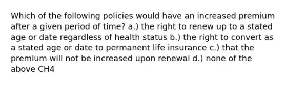 Which of the following policies would have an increased premium after a given period of time? a.) the right to renew up to a stated age or date regardless of health status b.) the right to convert as a stated age or date to permanent life insurance c.) that the premium will not be increased upon renewal d.) none of the above CH4