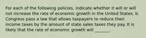 For each of the following policies, indicate whether it will or will not increase the rate of economic growth in the United States. b. Congress pass a law that allows taxpayers to reduce their income taxes by the amount of state sales taxes they pay. It is likely that the rate of economic growth will _______.