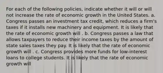 For each of the following​ policies, indicate whether it will or will not increase the rate of economic growth in the United States. a. Congress passes an investment tax​ credit, which reduces a​ firm's taxes if it installs new machinery and equipment. It is likely that the rate of economic growth will . b. Congress passes a law that allows taxpayers to reduce their income taxes by the amount of state sales taxes they pay. It is likely that the rate of economic growth will . c. Congress provides more funds for​ low-interest loans to college students. It is likely that the rate of economic growth will