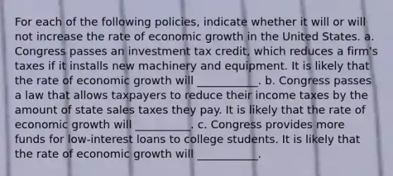 For each of the following​ policies, indicate whether it will or will not increase the rate of economic growth in the United States. a. Congress passes an investment tax​ credit, which reduces a​ firm's taxes if it installs new machinery and equipment. It is likely that the rate of economic growth will ___________. b. Congress passes a law that allows taxpayers to reduce their income taxes by the amount of state sales taxes they pay. It is likely that the rate of economic growth will __________. c. Congress provides more funds for​ low-interest loans to college students. It is likely that the rate of economic growth will ___________.