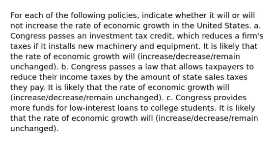 For each of the following​ policies, indicate whether it will or will not increase the rate of economic growth in the United States. a. Congress passes an investment tax​ credit, which reduces a​ firm's taxes if it installs new machinery and equipment. It is likely that the rate of economic growth will (increase/decrease/remain unchanged). b. Congress passes a law that allows taxpayers to reduce their income taxes by the amount of state sales taxes they pay. It is likely that the rate of economic growth will (increase/decrease/remain unchanged). c. Congress provides more funds for​ low-interest loans to college students. It is likely that the rate of economic growth will (increase/decrease/remain unchanged).