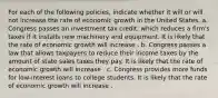 For each of the following​ policies, indicate whether it will or will not increase the rate of economic growth in the United States. a. Congress passes an investment tax​ credit, which reduces a​ firm's taxes if it installs new machinery and equipment. It is likely that the rate of economic growth will increase . b. Congress passes a law that allows taxpayers to reduce their income taxes by the amount of state sales taxes they pay. It is likely that the rate of economic growth will increase . c. Congress provides more funds for​ low-interest loans to college students. It is likely that the rate of economic growth will increase .