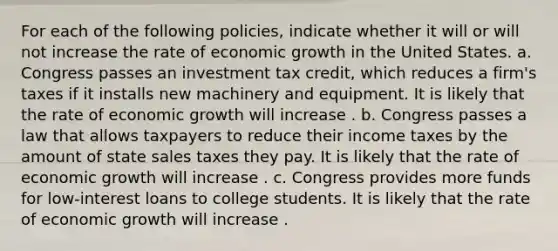 For each of the following​ policies, indicate whether it will or will not increase the rate of economic growth in the United States. a. Congress passes an investment tax​ credit, which reduces a​ firm's taxes if it installs new machinery and equipment. It is likely that the rate of economic growth will increase . b. Congress passes a law that allows taxpayers to reduce their income taxes by the amount of state sales taxes they pay. It is likely that the rate of economic growth will increase . c. Congress provides more funds for​ low-interest loans to college students. It is likely that the rate of economic growth will increase .