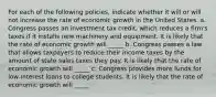 For each of the following​ policies, indicate whether it will or will not increase the rate of economic growth in the United States. a. Congress passes an investment tax​ credit, which reduces a​ firm's taxes if it installs new machinery and equipment. It is likely that the rate of economic growth will _____ b. Congress passes a law that allows taxpayers to reduce their income taxes by the amount of state sales taxes they pay. It is likely that the rate of economic growth will _____ c. Congress provides more funds for​ low-interest loans to college students. It is likely that the rate of economic growth will _____