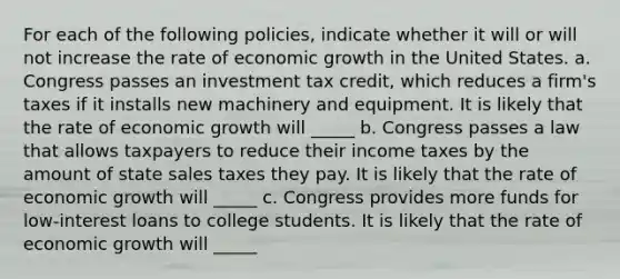 For each of the following​ policies, indicate whether it will or will not increase the rate of economic growth in the United States. a. Congress passes an investment tax​ credit, which reduces a​ firm's taxes if it installs new machinery and equipment. It is likely that the rate of economic growth will _____ b. Congress passes a law that allows taxpayers to reduce their income taxes by the amount of state sales taxes they pay. It is likely that the rate of economic growth will _____ c. Congress provides more funds for​ low-interest loans to college students. It is likely that the rate of economic growth will _____