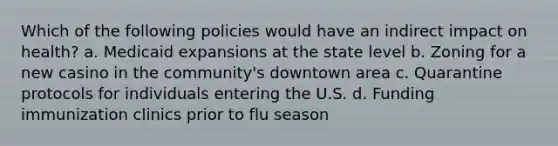 Which of the following policies would have an indirect impact on health? a. Medicaid expansions at the state level b. Zoning for a new casino in the community's downtown area c. Quarantine protocols for individuals entering the U.S. d. Funding immunization clinics prior to flu season