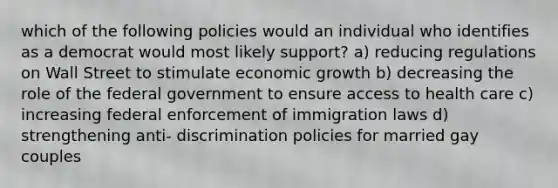 which of the following policies would an individual who identifies as a democrat would most likely support? a) reducing regulations on Wall Street to stimulate economic growth b) decreasing the role of the federal government to ensure access to health care c) increasing federal enforcement of immigration laws d) strengthening anti- discrimination policies for married gay couples