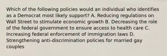 Which of the following policies would an individual who identifies as a Democrat most likely support? A. Reducing regulations on Wall Street to stimulate economic growth B. Decreasing the role of the federal government to ensure access to health care C. Increasing federal enforcement of immigration laws D. Strengthening anti-discrimination policies for married gay couples