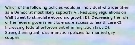 Which of the following policies would an individual who identifies as a Democrat most likely support? A). Reducing regulations on Wall Street to stimulate economic growth B). Decreasing the role of the federal government to ensure access to health care C). Increasing federal enforcement of immigration laws D). Strengthening anti-discrimination policies for married gay couples