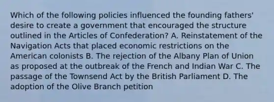 Which of the following policies influenced the founding fathers' desire to create a government that encouraged the structure outlined in the Articles of Confederation? A. Reinstatement of the Navigation Acts that placed economic restrictions on the American colonists B. The rejection of the Albany Plan of Union as proposed at the outbreak of the French and Indian War C. The passage of the Townsend Act by the British Parliament D. The adoption of the Olive Branch petition