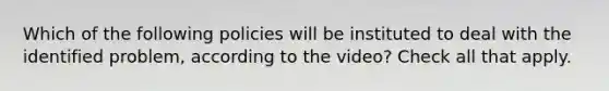 Which of the following policies will be instituted to deal with the identified problem, according to the video? Check all that apply.