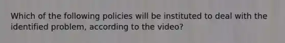 Which of the following policies will be instituted to deal with the identified problem, according to the video?