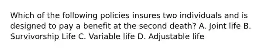 Which of the following policies insures two individuals and is designed to pay a benefit at the second death? A. Joint life B. Survivorship Life C. Variable life D. Adjustable life