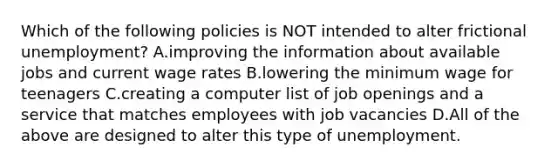 Which of the following policies is NOT intended to alter frictional unemployment? A.improving the information about available jobs and current wage rates B.lowering the minimum wage for teenagers C.creating a computer list of job openings and a service that matches employees with job vacancies D.All of the above are designed to alter this type of unemployment.