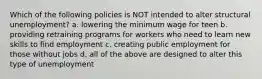 Which of the following policies is NOT intended to alter structural unemployment? a. lowering the minimum wage for teen b. providing retraining programs for workers who need to learn new skills to find employment c. creating public employment for those without jobs d. all of the above are designed to alter this type of unemployment