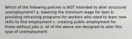 Which of the following policies is NOT intended to alter structural unemployment? a. lowering the minimum wage for teen b. providing retraining programs for workers who need to learn new skills to find employment c. creating public employment for those without jobs d. all of the above are designed to alter this type of unemployment