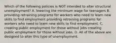 Which of the following policies is NOT intended to alter structural ​unemployment? A. lowering the minimum wage for teenagers B. providing retraining programs for workers who need to learn new skills to find employment providing retraining programs for workers who need to learn new skills to find employment. C. creating public employment for those without jobs creating public employment for those without jobs. D. All of the above are designed to alter this type of unemployment.