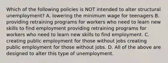 Which of the following policies is NOT intended to alter structural ​unemployment? A. lowering the minimum wage for teenagers B. providing retraining programs for workers who need to learn new skills to find employment providing retraining programs for workers who need to learn new skills to find employment. C. creating public employment for those without jobs creating public employment for those without jobs. D. All of the above are designed to alter this type of unemployment.