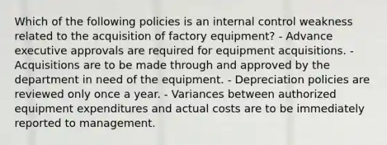 Which of the following policies is an internal control weakness related to the acquisition of factory equipment? - Advance executive approvals are required for equipment acquisitions. - Acquisitions are to be made through and approved by the department in need of the equipment. - Depreciation policies are reviewed only once a year. - Variances between authorized equipment expenditures and actual costs are to be immediately reported to management.