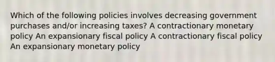 Which of the following policies involves decreasing government purchases and/or increasing taxes? A contractionary monetary policy An expansionary fiscal policy A contractionary fiscal policy An expansionary monetary policy