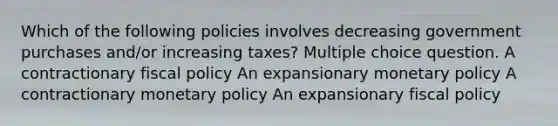 Which of the following policies involves decreasing government purchases and/or increasing taxes? Multiple choice question. A contractionary fiscal policy An expansionary monetary policy A contractionary monetary policy An expansionary fiscal policy