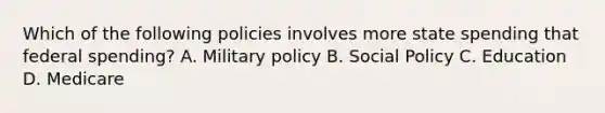 Which of the following policies involves more state spending that federal spending? A. Military policy B. Social Policy C. Education D. Medicare