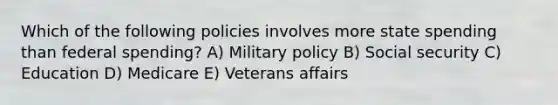 Which of the following policies involves more state spending than federal spending? A) Military policy B) Social security C) Education D) Medicare E) Veterans affairs