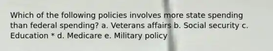 Which of the following policies involves more state spending than federal spending? a. Veterans affairs b. Social security c. Education * d. Medicare e. Military policy