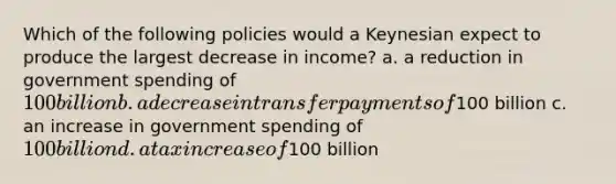 Which of the following policies would a Keynesian expect to produce the largest decrease in income? a. a reduction in government spending of 100 billion b. a decrease in transfer payments of100 billion c. an increase in government spending of 100 billion d. a tax increase of100 billion