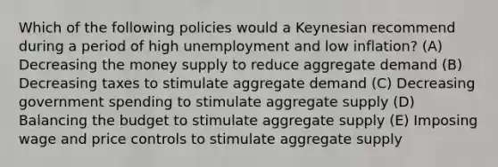 Which of the following policies would a Keynesian recommend during a period of high unemployment and low inflation? (A) Decreasing the money supply to reduce aggregate demand (B) Decreasing taxes to stimulate aggregate demand (C) Decreasing government spending to stimulate aggregate supply (D) Balancing the budget to stimulate aggregate supply (E) Imposing wage and price controls to stimulate aggregate supply