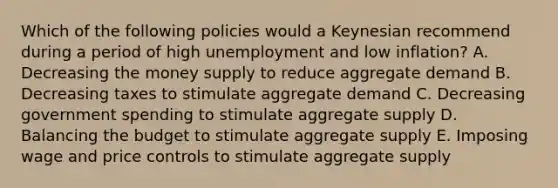 Which of the following policies would a Keynesian recommend during a period of high unemployment and low inflation? A. Decreasing the money supply to reduce aggregate demand B. Decreasing taxes to stimulate aggregate demand C. Decreasing government spending to stimulate aggregate supply D. Balancing the budget to stimulate aggregate supply E. Imposing wage and price controls to stimulate aggregate supply