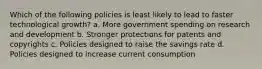 Which of the following policies is least likely to lead to faster technological growth? a. More government spending on research and development b. Stronger protections for patents and copyrights c. Policies designed to raise the savings rate d. Policies designed to increase current consumption