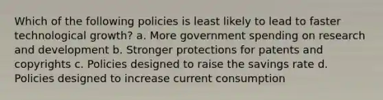 Which of the following policies is least likely to lead to faster technological growth? a. More government spending on research and development b. Stronger protections for patents and copyrights c. Policies designed to raise the savings rate d. Policies designed to increase current consumption