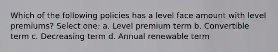 Which of the following policies has a level face amount with level premiums? Select one: a. Level premium term b. Convertible term c. Decreasing term d. Annual renewable term