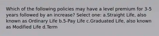 Which of the following policies may have a level premium for 3-5 years followed by an increase? Select one: a.Straight Life, also known as Ordinary Life b.5-Pay Life c.Graduated Life, also known as Modified Life d.Term