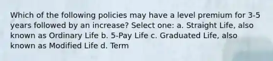 Which of the following policies may have a level premium for 3-5 years followed by an increase? Select one: a. Straight Life, also known as Ordinary Life b. 5-Pay Life c. Graduated Life, also known as Modified Life d. Term