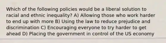 Which of the following policies would be a liberal solution to racial and ethnic inequality? A) Allowing those who work harder to end up with more B) Using the law to reduce prejudice and discrimination C) Encouraging everyone to try harder to get ahead D) Placing the government in control of the US economy