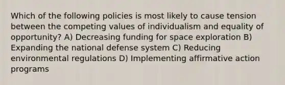 Which of the following policies is most likely to cause tension between the competing values of individualism and equality of opportunity? A) Decreasing funding for space exploration B) Expanding the national defense system C) Reducing environmental regulations D) Implementing affirmative action programs