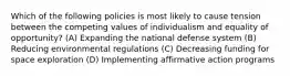 Which of the following policies is most likely to cause tension between the competing values of individualism and equality of opportunity? (A) Expanding the national defense system (B) Reducing environmental regulations (C) Decreasing funding for space exploration (D) Implementing affirmative action programs