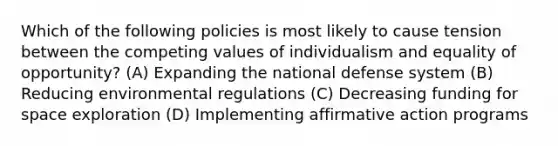 Which of the following policies is most likely to cause tension between the competing values of individualism and equality of opportunity? (A) Expanding the national defense system (B) Reducing environmental regulations (C) Decreasing funding for space exploration (D) Implementing affirmative action programs